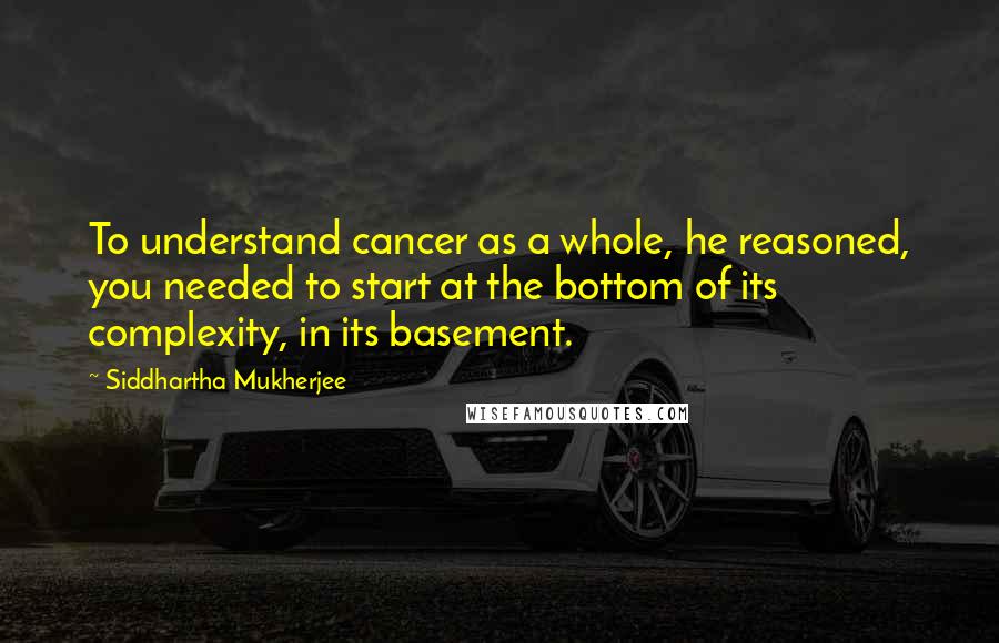 Siddhartha Mukherjee quotes: To understand cancer as a whole, he reasoned, you needed to start at the bottom of its complexity, in its basement.