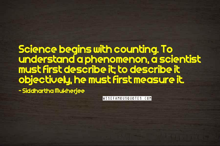 Siddhartha Mukherjee quotes: Science begins with counting. To understand a phenomenon, a scientist must first describe it; to describe it objectively, he must first measure it.