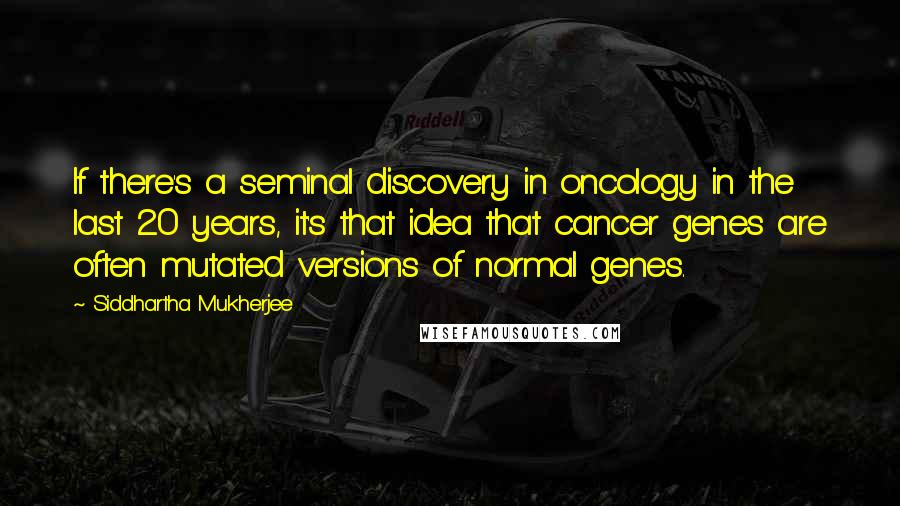 Siddhartha Mukherjee quotes: If there's a seminal discovery in oncology in the last 20 years, it's that idea that cancer genes are often mutated versions of normal genes.