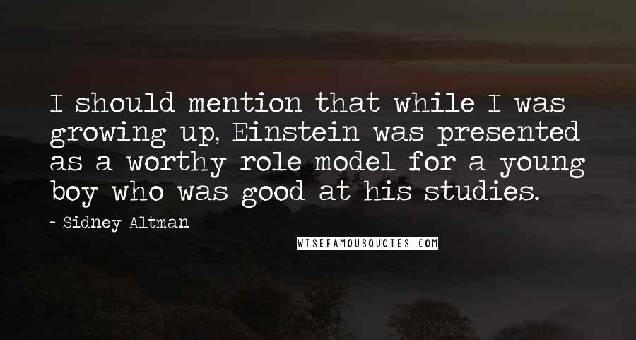 Sidney Altman quotes: I should mention that while I was growing up, Einstein was presented as a worthy role model for a young boy who was good at his studies. Sidney Altman quotes: I should mention that while I was growing up, Einstein was presented as a worthy role model for a young boy who was good at his studies.