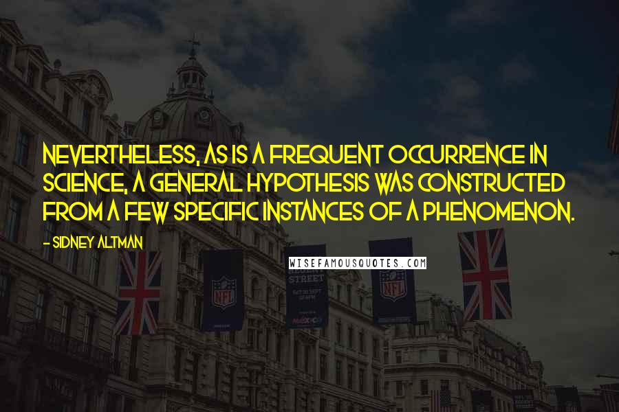 Sidney Altman quotes: Nevertheless, as is a frequent occurrence in science, a general hypothesis was constructed from a few specific instances of a phenomenon.