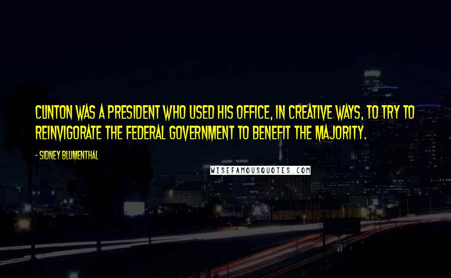 Sidney Blumenthal quotes: Clinton was a president who used his office, in creative ways, to try to reinvigorate the federal government to benefit the majority.