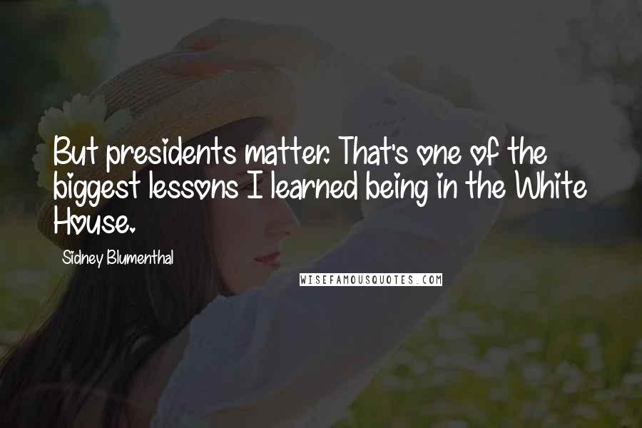 Sidney Blumenthal quotes: But presidents matter. That's one of the biggest lessons I learned being in the White House.