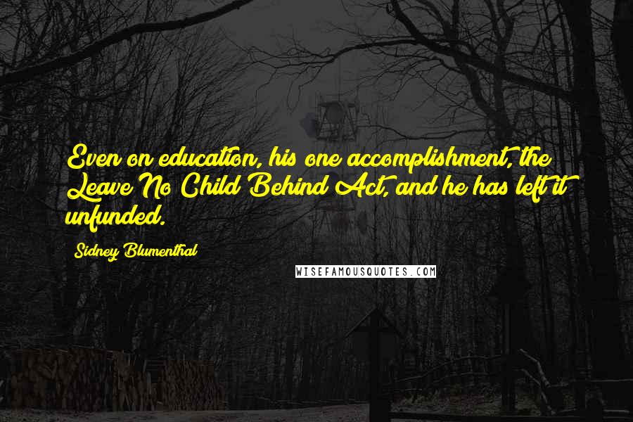 Sidney Blumenthal quotes: Even on education, his one accomplishment, the Leave No Child Behind Act, and he has left it unfunded. Sidney Blumenthal quotes: Even on education, his one accomplishment, the Leave No Child Behind Act, and he has left it unfunded.