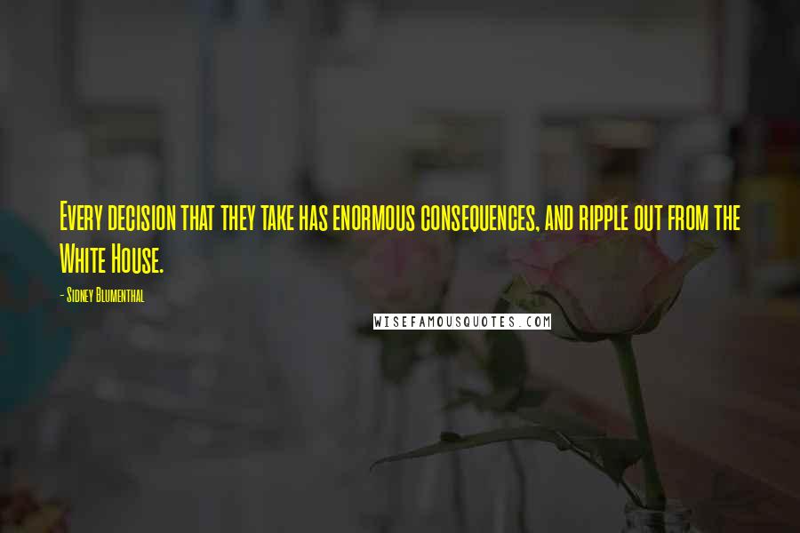 Sidney Blumenthal quotes: Every decision that they take has enormous consequences, and ripple out from the White House.