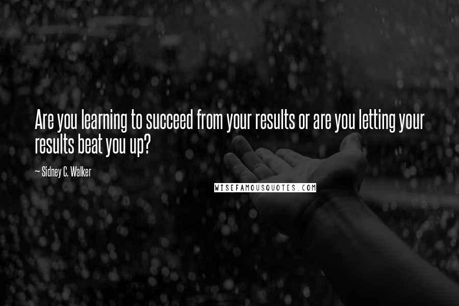 Sidney C. Walker quotes: Are you learning to succeed from your results or are you letting your results beat you up?