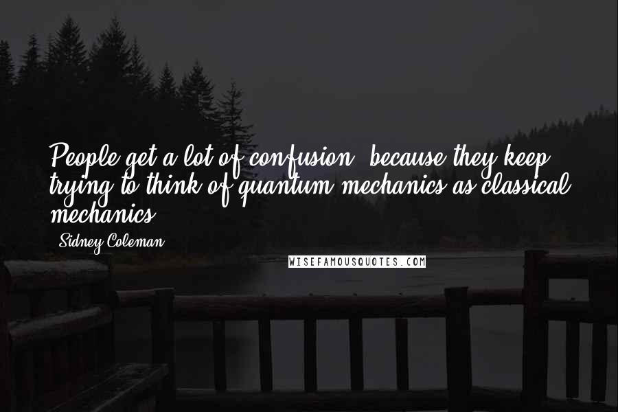 Sidney Coleman quotes: People get a lot of confusion, because they keep trying to think of quantum mechanics as classical mechanics