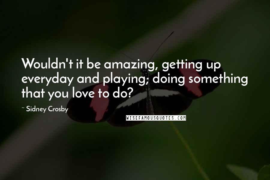 Sidney Crosby quotes: Wouldn't it be amazing, getting up everyday and playing; doing something that you love to do?