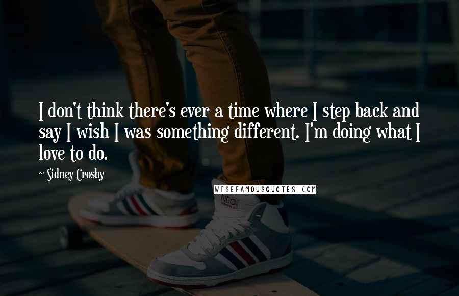 Sidney Crosby quotes: I don't think there's ever a time where I step back and say I wish I was something different. I'm doing what I love to do.