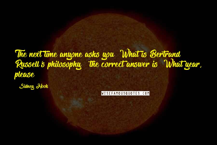 Sidney Hook quotes: The next time anyone asks you "What is Bertrand Russell's philosophy?" the correct answer is "What year, please?" Sidney Hook quotes: The next time anyone asks you "What is Bertrand Russell's philosophy?" the correct answer is "What year, please?"