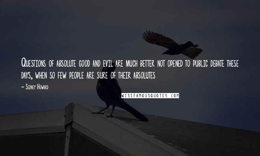 Sidney Howard quotes: Questions of absolute good and evil are much better not opened to public debate these days, when so few people are sure of their absolutes Sidney Howard quotes: Questions of absolute good and evil are much better not opened to public debate these days, when so few people are sure of their absolutes
