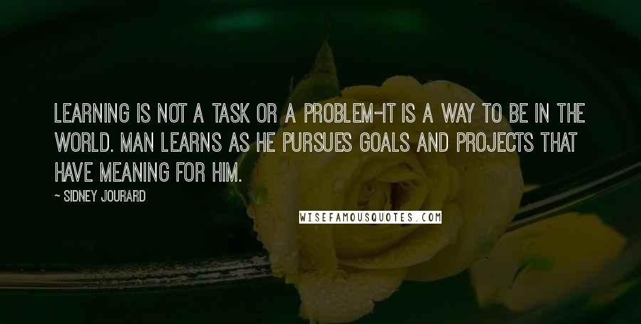 Sidney Jourard quotes: Learning is not a task or a problem-it is a way to be in the world. Man learns as he pursues goals and projects that have meaning for him. Sidney Jourard quotes: Learning is not a task or a problem-it is a way to be in the world. Man learns as he pursues goals and projects that have meaning for him.