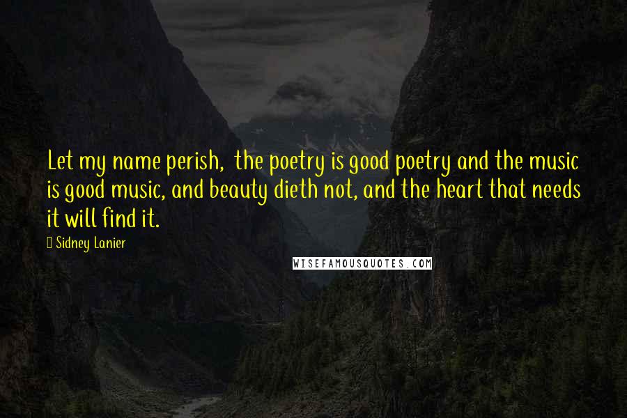 Sidney Lanier quotes: Let my name perish, the poetry is good poetry and the music is good music, and beauty dieth not, and the heart that needs it will find it. Sidney Lanier quotes: Let my name perish, the poetry is good poetry and the music is good music, and beauty dieth not, and the heart that needs it will find it.