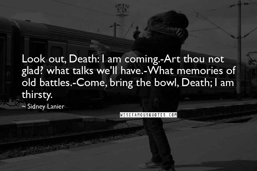 Sidney Lanier quotes: Look out, Death: I am coming.-Art thou not glad? what talks we'll have.-What memories of old battles.-Come, bring the bowl, Death; I am thirsty.