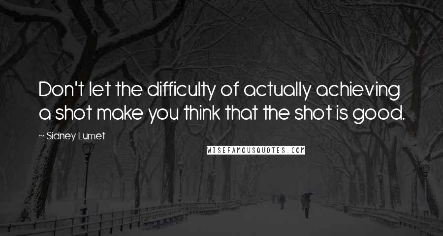 Sidney Lumet quotes: Don't let the difficulty of actually achieving a shot make you think that the shot is good.