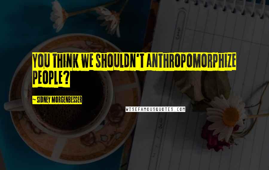 Sidney Morgenbesser quotes: You think we shouldn't anthropomorphize people?