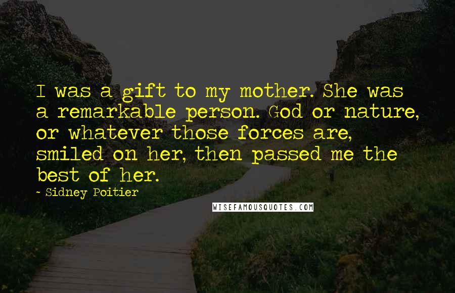 Sidney Poitier quotes: I was a gift to my mother. She was a remarkable person. God or nature, or whatever those forces are, smiled on her, then passed me the best of her.