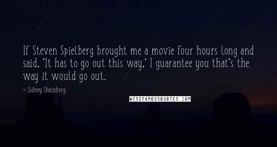Sidney Sheinberg quotes: If Steven Spielberg brought me a movie four hours long and said, 'It has to go out this way,' I guarantee you that's the way it would go out. Sidney Sheinberg quotes: If Steven Spielberg brought me a movie four hours long and said, 'It has to go out this way,' I guarantee you that's the way it would go out.