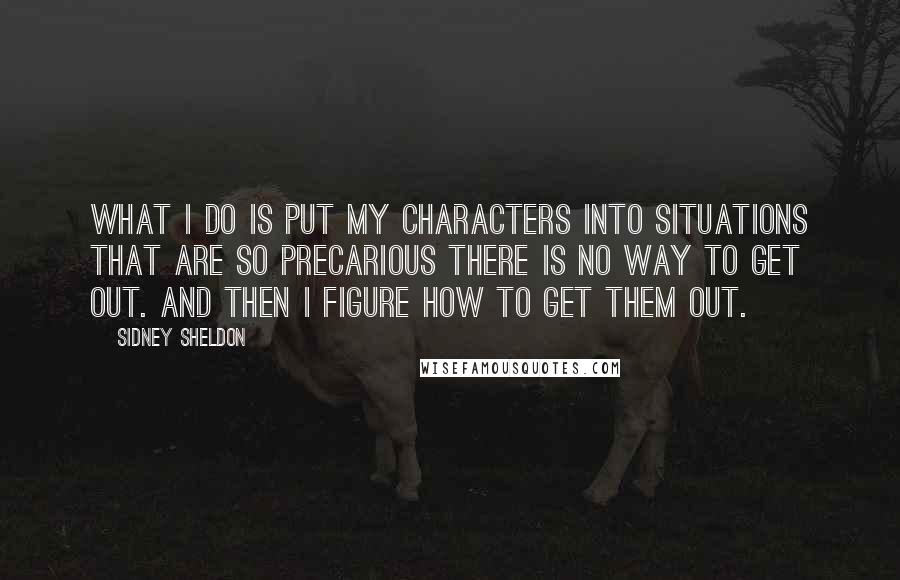 Sidney Sheldon quotes: What I do is put my characters into situations that are so precarious there is no way to get out. And then I figure how to get them out.