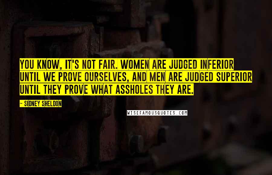 Sidney Sheldon quotes: You know, it's not fair. Women are judged inferior until we prove ourselves, and men are judged superior until they prove what assholes they are.