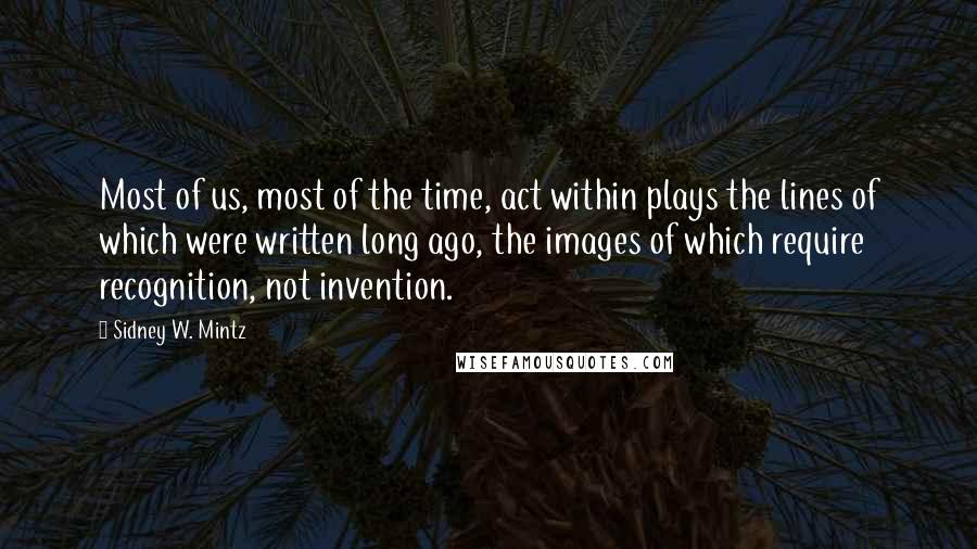 Sidney W. Mintz quotes: Most of us, most of the time, act within plays the lines of which were written long ago, the images of which require recognition, not invention. Sidney W. Mintz quotes: Most of us, most of the time, act within plays the lines of which were written long ago, the images of which require recognition, not invention.