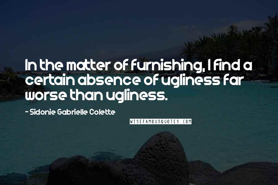 Sidonie Gabrielle Colette quotes: In the matter of furnishing, I find a certain absence of ugliness far worse than ugliness.