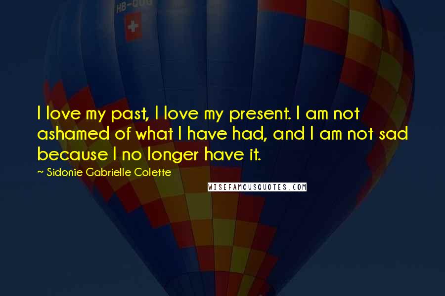 Sidonie Gabrielle Colette quotes: I love my past, I love my present. I am not ashamed of what I have had, and I am not sad because I no longer have it.