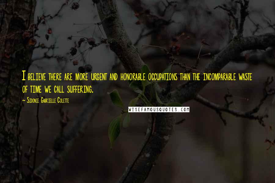 Sidonie Gabrielle Colette quotes: I believe there are more urgent and honorable occupations than the incomparable waste of time we call suffering. Sidonie Gabrielle Colette quotes: I believe there are more urgent and honorable occupations than the incomparable waste of time we call suffering.