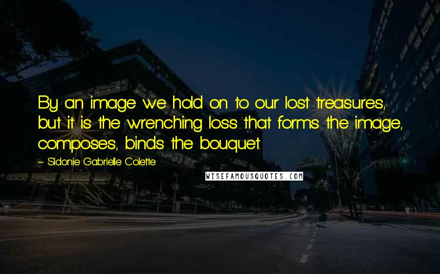 Sidonie Gabrielle Colette quotes: By an image we hold on to our lost treasures, but it is the wrenching loss that forms the image, composes, binds the bouquet.