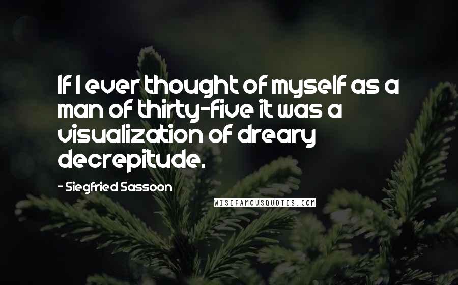 Siegfried Sassoon quotes: If I ever thought of myself as a man of thirty-five it was a visualization of dreary decrepitude.