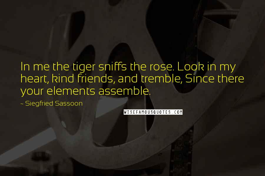 Siegfried Sassoon quotes: In me the tiger sniffs the rose. Look in my heart, kind friends, and tremble, Since there your elements assemble.