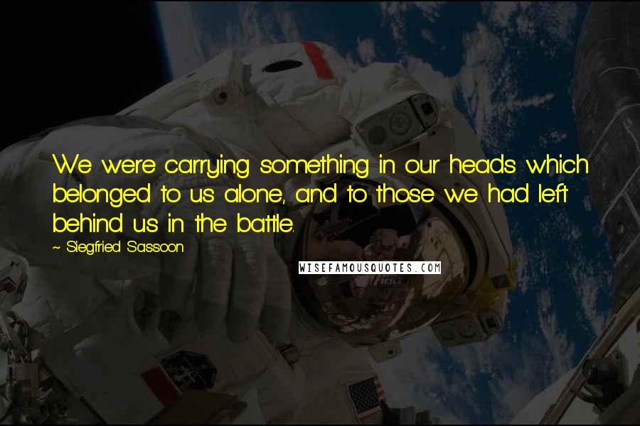 Siegfried Sassoon quotes: We were carrying something in our heads which belonged to us alone, and to those we had left behind us in the battle.