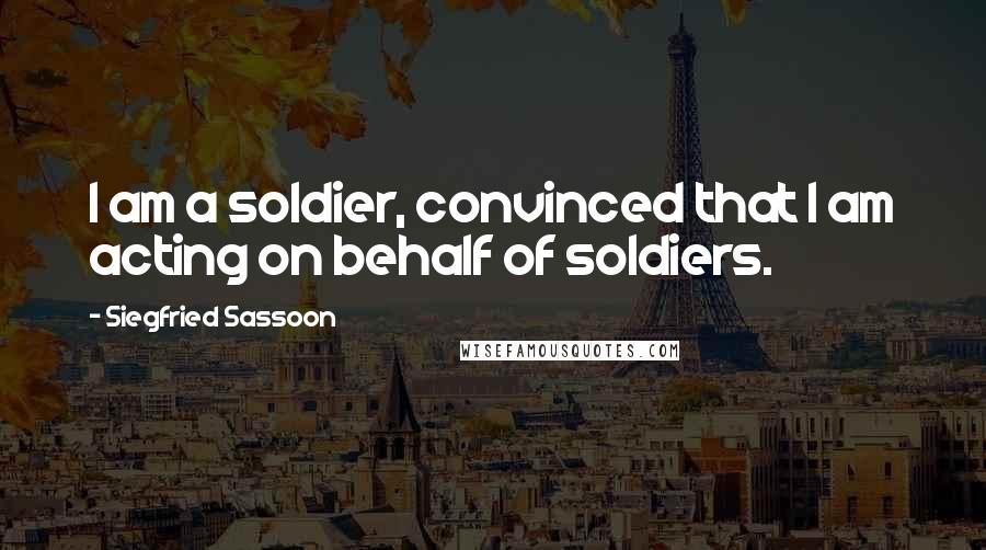 Siegfried Sassoon quotes: I am a soldier, convinced that I am acting on behalf of soldiers.