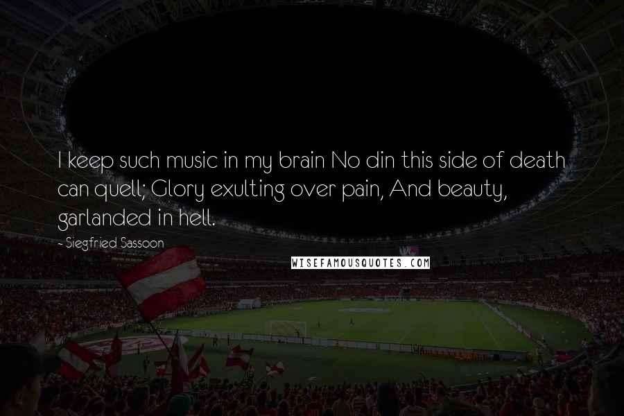 Siegfried Sassoon quotes: I keep such music in my brain No din this side of death can quell; Glory exulting over pain, And beauty, garlanded in hell. Siegfried Sassoon quotes: I keep such music in my brain No din this side of death can quell; Glory exulting over pain, And beauty, garlanded in hell.