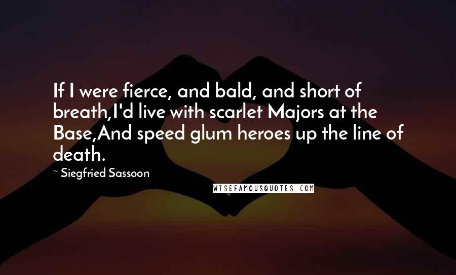 Siegfried Sassoon quotes: If I were fierce, and bald, and short of breath,I'd live with scarlet Majors at the Base,And speed glum heroes up the line of death. Siegfried Sassoon quotes: If I were fierce, and bald, and short of breath,I'd live with scarlet Majors at the Base,And speed glum heroes up the line of death.