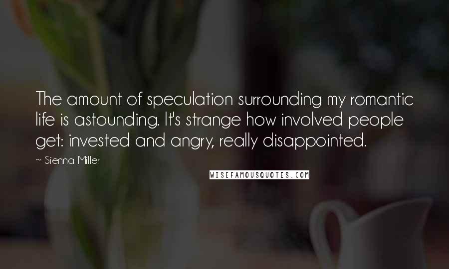Sienna Miller quotes: The amount of speculation surrounding my romantic life is astounding. It's strange how involved people get: invested and angry, really disappointed. Sienna Miller quotes: The amount of speculation surrounding my romantic life is astounding. It's strange how involved people get: invested and angry, really disappointed.