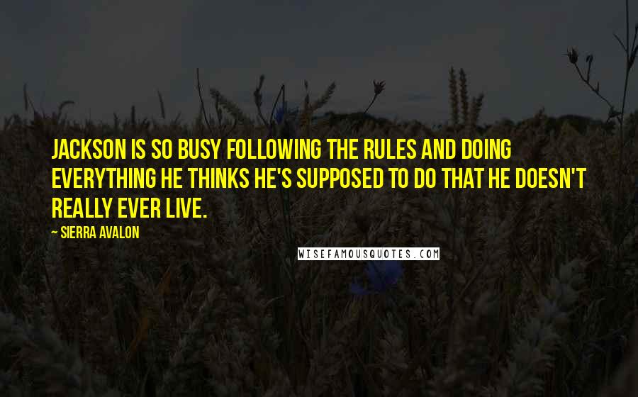 Sierra Avalon quotes: Jackson is so busy following the rules and doing everything he thinks he's supposed to do that he doesn't really ever live. Sierra Avalon quotes: Jackson is so busy following the rules and doing everything he thinks he's supposed to do that he doesn't really ever live.