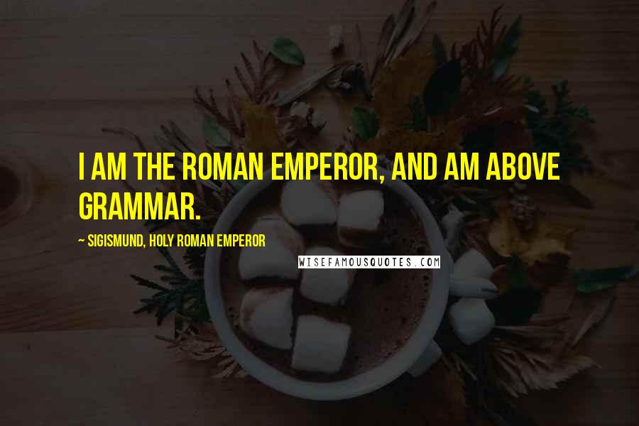 Sigismund, Holy Roman Emperor quotes: I am the Roman Emperor, and am above grammar.
