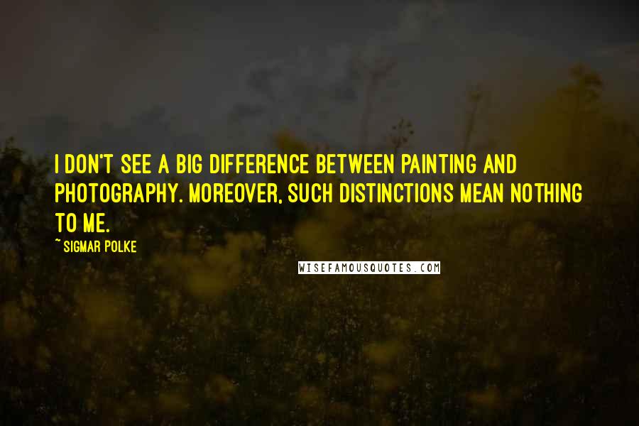 Sigmar Polke quotes: I don't see a big difference between painting and photography. Moreover, such distinctions mean nothing to me.