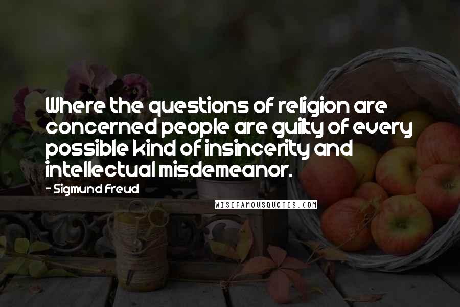 Sigmund Freud quotes: Where the questions of religion are concerned people are guilty of every possible kind of insincerity and intellectual misdemeanor. Sigmund Freud quotes: Where the questions of religion are concerned people are guilty of every possible kind of insincerity and intellectual misdemeanor.