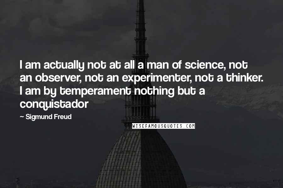 Sigmund Freud quotes: I am actually not at all a man of science, not an observer, not an experimenter, not a thinker. I am by temperament nothing but a conquistador