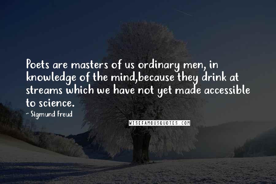 Sigmund Freud quotes: Poets are masters of us ordinary men, in knowledge of the mind,because they drink at streams which we have not yet made accessible to science. Sigmund Freud quotes: Poets are masters of us ordinary men, in knowledge of the mind,because they drink at streams which we have not yet made accessible to science.