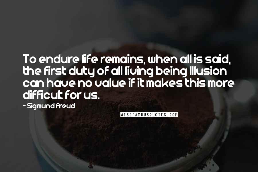 Sigmund Freud quotes: To endure life remains, when all is said, the first duty of all living being Illusion can have no value if it makes this more difficult for us. Sigmund Freud quotes: To endure life remains, when all is said, the first duty of all living being Illusion can have no value if it makes this more difficult for us.