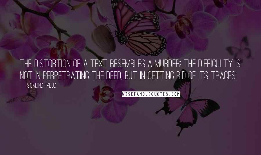 Sigmund Freud quotes: The distortion of a text resembles a murder: the difficulty is not in perpetrating the deed, but in getting rid of its traces.