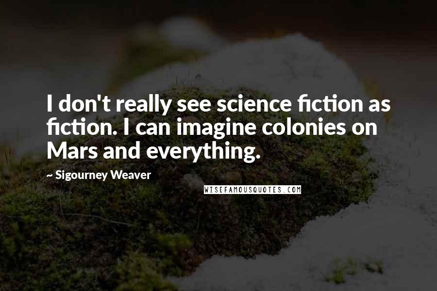 Sigourney Weaver quotes: I don't really see science fiction as fiction. I can imagine colonies on Mars and everything.