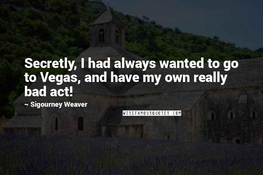 Sigourney Weaver quotes: Secretly, I had always wanted to go to Vegas, and have my own really bad act!