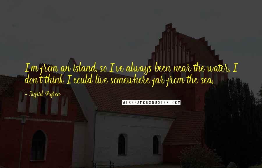 Sigrid Agren quotes: I'm from an island, so I've always been near the water. I don't think I could live somewhere far from the sea.