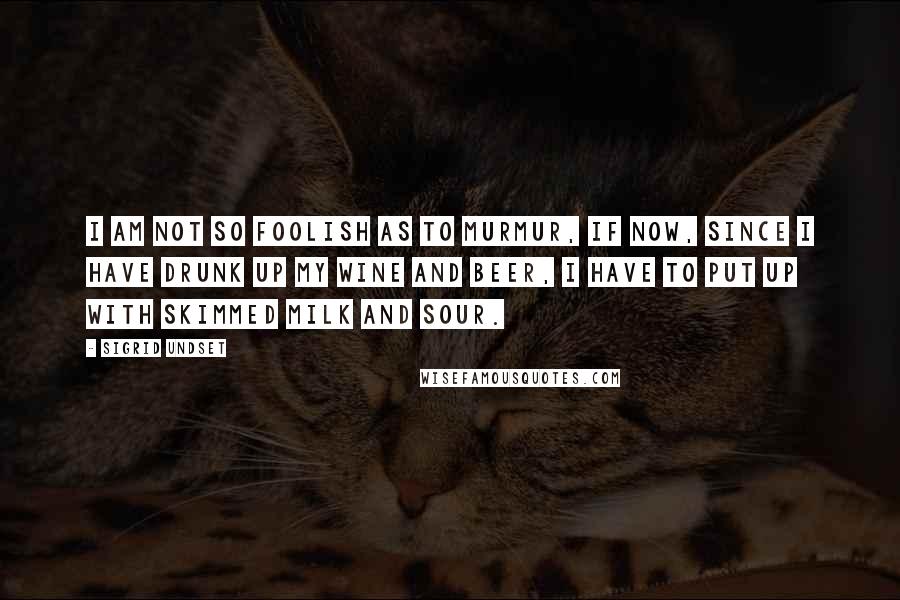 Sigrid Undset quotes: I am not so foolish as to murmur, if now, since I have drunk up my wine and beer, I have to put up with skimmed milk and sour.