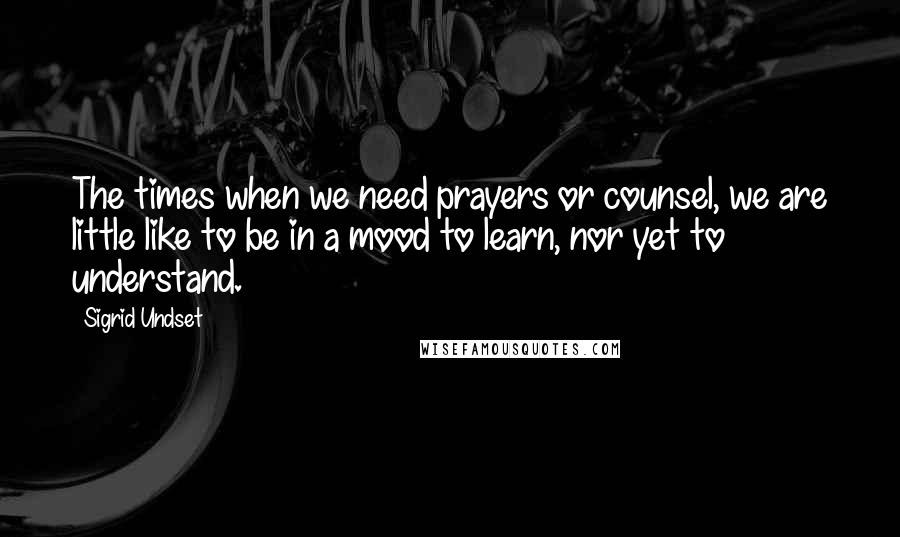 Sigrid Undset quotes: The times when we need prayers or counsel, we are little like to be in a mood to learn, nor yet to understand.