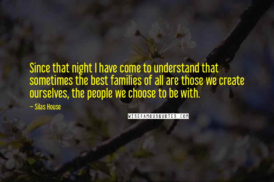 Silas House quotes: Since that night I have come to understand that sometimes the best families of all are those we create ourselves, the people we choose to be with.